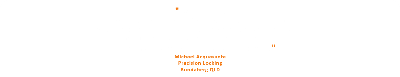  " Love this shop! Excellent service & advise from people that actually install! That's the real difference between a salesman working for commission and a company that really stands behind their products. We'll done Tony & Glenn, keep up the great work! " Michael Acquasanta Precision Locking Bundaberg QLD